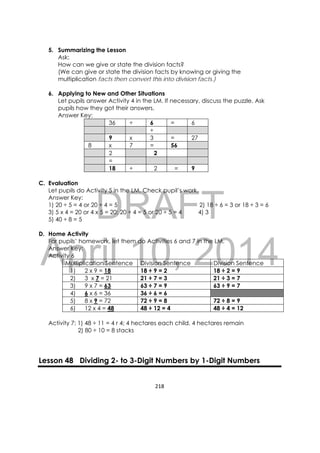 DRAFT
April 10, 2014
218 
 
5. Summarizing the Lesson
Ask:
How can we give or state the division facts?
(We can give or state the division facts by knowing or giving the
multiplication facts then convert this into division facts.)
6. Applying to New and Other Situations
Let pupils answer Activity 4 in the LM. If necessary, discuss the puzzle. Ask
pupils how they got their answers.
Answer Key:
36 ÷ 6 = 6
÷
9 x 3 = 27
8 x 7 = 56
2 2
=
18 ÷ 2 = 9
C. Evaluation
Let pupils do Activity 5 in the LM. Check pupil’s work.
Answer Key:
1) 20 ÷ 5 = 4 or 20 ÷ 4 = 5 2) 18 ÷ 6 = 3 or 18 ÷ 3 = 6
3) 5 x 4 = 20 or 4 x 5 = 20; 20 ÷ 4 = 5 or 20 ÷ 5 = 4 4) 3
5) 40 ÷ 8 = 5
D. Home Activity
For pupils’ homework, let them do Activities 6 and 7 in the LM.
Answer Key:
Activity 6
Multiplication Sentence Division Sentence Division Sentence
1) 2 x 9 = 18 18 ÷ 9 = 2 18 ÷ 2 = 9
2) 3 x 7 = 21 21 ÷ 7 = 3 21 ÷ 3 = 7
3) 9 x 7 = 63 63 ÷ 7 = 9 63 ÷ 9 = 7
4) 6 x 6 = 36 36 ÷ 6 = 6
5) 8 x 9 = 72 72 ÷ 9 = 8 72 ÷ 8 = 9
6) 12 x 4 = 48 48 ÷ 12 = 4 48 ÷ 4 = 12
Activity 7: 1) 48 ÷ 11 = 4 r 4; 4 hectares each child, 4 hectares remain
2) 80 ÷ 10 = 8 stacks
Lesson 48 Dividing 2- to 3-Digit Numbers by 1-Digit Numbers
 