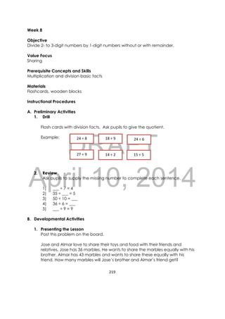 DRAFT
April 10, 2014
219 
 
Week 8
Objective
Divide 2- to 3-digit numbers by 1-digit numbers without or with remainder.
Value Focus
Sharing
Prerequisite Concepts and Skills
Multiplication and division basic facts
Materials
Flashcards, wooden blocks
Instructional Procedures
A. Preliminary Activities
1. Drill
Flash cards with division facts. Ask pupils to give the quotient.
Example:
2. Review
Ask pupils to supply the missing number to complete each sentence.
1) ___ ÷ 7 = 4
2) 35 ÷ ___ = 5
3) 50 ÷ 10 = ___
4) 36 ÷ 6 = ___
5) ___ ÷ 9 = 9
B. Developmental Activities
1. Presenting the Lesson
Post this problem on the board.
Jose and Almar love to share their toys and food with their friends and
relatives. Jose has 36 marbles. He wants to share the marbles equally with his
brother. Almar has 43 marbles and wants to share these equally with his
friend. How many marbles will Jose’s brother and Almar’s friend get?
24 ÷ 8   18 ÷ 9   24 ÷ 6  
27 ÷ 9   14 ÷ 2   15 ÷ 5  
 