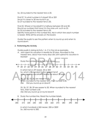 DRAFT
April 10, 2014
22 
 
So, 22 rounded to the nearest tens is 20.
Find 27. To what number is it closer? 30 or 20?
Since it is closer to 30 we round it up.
So 27 rounded to the nearest tens is 30.
Find 25. Where is it located? It is halfway between 20 and 30.
Round up numbers that have 5 in the ones unit, such as 25.
So 25 rounded to the nearest tens is 30.
Identify more points in the number line. Ask in which tens each number
is nearer. Write all the answers on the board.
Guide the pupils to see the pattern when to round up and when to
round down.
2. Performing the Activity
Guide pupils in doing Activity 1 A- C in the LM as examples.
A. John spent his vacation in Manila for 29 days. Rounded to the
nearest tens, about how many days did John spend his vacation in
Manila?
Study the number line to find the answer.
In which tens is 29 nearer, 20 or 30?
So, what is 29 rounded to the nearest tens?
John spent his vacation in Manila for about 30 days.
20, 21, 22, 23, 24, are nearer to 20.
When rounded to the nearest tens, their number is 20.
Ask: Did you round up or down?
25, 26, 27, 28, 29 are nearer to 30. When rounded to the nearest
tens, their number is 30.
Ask: Did you round up or round down?
B. Study the number line. Read the number labels.
200 210 220 230 240 250 260 270 280 290 300
In which hundreds is 260 nearer, 200 or 300?
So, 260 rounds to 300.
19 20 21 22 23 24 25 26 27 28 29 30 31 32 33 34 35
 