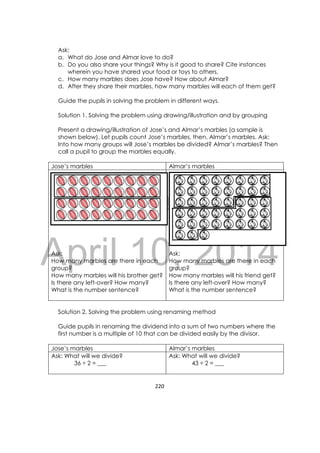 DRAFT
April 10, 2014
220 
 
Ask:
a. What do Jose and Almar love to do?
b. Do you also share your things? Why is it good to share? Cite instances
wherein you have shared your food or toys to others.
c. How many marbles does Jose have? How about Almar?
d. After they share their marbles, how many marbles will each of them get?
Guide the pupils in solving the problem in different ways.
Solution 1. Solving the problem using drawing/illustration and by grouping
Present a drawing/illustration of Jose’s and Almar’s marbles (a sample is
shown below). Let pupils count Jose’s marbles, then, Almar’s marbles. Ask:
Into how many groups will Jose’s marbles be divided? Almar’s marbles? Then
call a pupil to group the marbles equally.
Jose’s marbles Almar’s marbles
Ask:
How many marbles are there in each
group?
How many marbles will his brother get?
Is there any left-over? How many?
What is the number sentence?
Ask:
How many marbles are there in each
group?
How many marbles will his friend get?
Is there any left-over? How many?
What is the number sentence?
Solution 2. Solving the problem using renaming method
Guide pupils in renaming the dividend into a sum of two numbers where the
first number is a multiple of 10 that can be divided easily by the divisor.
Jose’s marbles Almar’s marbles
Ask: What will we divide?
36 ÷ 2 = ___
Ask: What will we divide?
43 ÷ 2 = ___
 
 