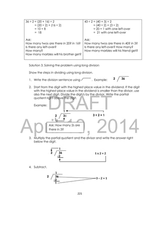 DRAFT
April 10, 2014
221 
 
36 ÷ 2 = (20 + 16) ÷ 2
= (20 ÷ 2) + (16 ÷ 2)
= 10 + 8
= 18
Ask:
How many twos are there in 20? in 16?
Is there any left-over?
How many?
How many marbles will his brother get?
43 ÷ 2 = (40 + 3) ÷ 2
= (40 ÷ 2) + (3 ÷ 2)
= 20 + 1 with one left-over
= 21 with one left-over
Ask:
How many twos are there in 40? in 3?
Is there any left-over? How many?
How many marbles will his friend get?
Solution 3. Solving the problem using long division
Show the steps in dividing using long division.
1. Write the division sentence using . Example:
2. Start from the digit with the highest place value in the dividend. If the digit
with the highest place value in the dividend is smaller than the divisor, use
also the next digit. Divide the digit/s by the divisor. Write the partial
quotient right above the digit.
Example:
3. Multiply the partial quotient and the divisor and write the answer right
below the digit.
4. Subtract.
362
Ask: How many 2s are
there in 3?
362
1
3 ÷ 2 = 1
3	– 2	=	1
362
1
-2__
1
1	x	2	=	2362
1
-2__
 