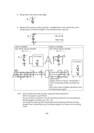 DRAFT
April 10, 2014
222 
 
5. Bring down the next or last digit.
6. Repeat the previous steps (division, multiplication and subtraction and
bring down) until all the digits in the dividend are used up.
Jose’s marbles Almar’s marbles
Ask: What will we divide?
36 ÷ 2 = ___
Ask:
Is there any left-over? How many?
How many marbles will Jose and his
brother each get?
Ask: What will we divide?
43 ÷ 2 = ___
Ask:
Is there any left-over?
How many? How do we
write the left-over or
remainder?
Explain that r 1 means “remainder 1”
and it should be written outside the
bar.
Ask: How many marbles will Almar and
his friend each get?
Ask: Did we get the same answer using the three solutions?
Which is easier to use? Why?
Do you think it is easier to use the drawing method if we are going to
divide bigger numbers say, 196 ÷ 6?
Let pupils try drawing this. Emphasize that drawing method involves
longer time in drawing over a hundred objects or more and counting
them.
362
18
-2__
16
-16_
0
To check:
18
x 2
36
To check:
21
x 2
42
+ 1
43
362
1
-2__
16
8	x 2	=	16
362
18
-2__
16
-16_
0
16	÷	2	=	8
432
21 r 1
-4__
03
- 2_
1
 