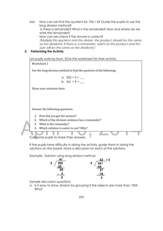 DRAFT
April 10, 2014
223 
 
Ask: How can we find the quotient for 196 ÷ 6? Guide the pupils to use the
long division method?
Is there a remainder? What is the remainder? How and where do we
write the remainder?
How can we check if the answer is correct?
(Multiply the quotient and the divisor. the product should be the same
as the dividend. If there is a remainder, add it to the product and the
sum will be the same as the dividend.)
2. Performing the Activity
Let pupils work by fours. Give the worksheet for their activity.
Call some pupils to share their answers.
If the pupils have difficulty in doing the activity, guide them in doing the
solutions on the board. Have a discussion on each of the solutions.
Example: Solution using long division method
Sample discussion questions:
a. Is it easy to show division by grouping if the objects are more than 100?
Why?
Worksheet	1
Use	the	long	division	method	to	find	the	quotient	of	the	following.	
a. 205 ÷ 5 = ___
b. 561 ÷ 9 = ___
Show	your	solutions	here.	
	
 
Answer	the	following	questions.	
1. How	did	you	get	the	answer?	
2. Which	of	the	division	sentence	has	a	remainder?		
3. What	is	the	remainder?	
4. Which	solution	is	easier	to	use?	Why?	
2055
41
-20__
05
- 5_
0
5619
62 r 3
-54__
21
-18_
3
 