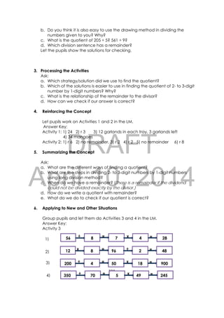 DRAFT
April 10, 2014
224 
 
b. Do you think it is also easy to use the drawing method in dividing the
numbers given to you? Why?
c. What is the quotient of 205 ÷ 5? 561 ÷ 9?
d. Which division sentence has a remainder?
Let the pupils show the solutions for checking.
3. Processing the Activities
Ask:
a. Which strategy/solution did we use to find the quotient?
b. Which of the solutions is easier to use in finding the quotient of 2- to 3-digit
number by 1-digit numbers? Why?
c. What is the relationship of the remainder to the divisor?
d. How can we check if our answer is correct?
4. Reinforcing the Concept
Let pupils work on Activities 1 and 2 in the LM.
Answer Key:
Activity 1: 1) 24 2) r 3 3) 12 garlands in each tray, 3 garlands left
4) 34 mangoes
Activity 2: 1) r 6 2) no remainder, 3) r 2 4) r 2 5) no remainder 6) r 8
5. Summarizing the Concept
Ask:
a. What are the different ways of finding a quotient?
b. What are the steps in dividing 2- to 3-digit numbers by 1-digit numbers
using long division method?
c. When do we have a remainder? (There is a remainder if the dividend
could not be divided exactly by the divisor.)
d. How do we write a quotient with remainder?
e. What do we do to check if our quotient is correct?
6. Applying to New and Other Situations
Group pupils and let them do Activities 3 and 4 in the LM.
Answer Key:
Activity 3
÷ x= =56 8 7 4 28
x ÷= =12 8 96 2 48
÷ x= =200 4 50 18 900
÷ x= =350 70 5 49 245
1)
2)
3)
4)
 