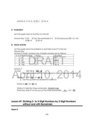 DRAFT
April 10, 2014
225 
 
Activity 4: 1) 16 r 3 2) 33 r 1 3) 74 r 4
C. Evaluation
Let the pupils work on Activity 5 in the LM.
Answer Key: 1) 23 2) Yes; the remainder is 5. 3) Yes because 258 ÷ 6 = 43.
4) 88 r 4 5) 95 r 8
D. Home Activity
Let the pupils solve the problems in Activities 6 and 7 in the LM.
Answer Key:
Activity 6: Pupils’ answers vary. Possible answers are as follows:
2- or 3-digit Number Divisor Quotient
1) 60 4 15
2) 63 6 10 r 3
3) 360 7 51 r 3
4) 706 9 78 r 4
Activity 7
Start 423 ÷ 4 = 105 r 3
Add your remainder to the dividend in station 1 before answering.
Station 1: (319 + 3) ÷ 5 = 64 r 2
Use the quotient as dividend in station 2.
Station 2: 64 ÷ 3 = 21 r 1
Station 3: Add the three remainders: 3 + 2 + 1 = 6_
Finish line: Add 91 to the sum of the three remainders: __6__ + 91 = 97.
Lesson 49 Dividing 2- to 3-Digit Numbers by 2-Digit Numbers
without and with Remainder
Week 8
 