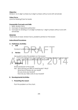 DRAFT
April 10, 2014
226 
 
Objective
Divide 2- to 3- digit numbers by 2-digit numbers without and with remainder
Value Focus
Love for reading/Care for books
Prerequisite Concepts and Skills
1. Basic division facts
2. Concept of repeated subtraction
3. Concept on dividing 2- to 3-digit numbers by 1-digit numbers without and with
remainder
Materials
Flashcards on basic division facts, problems printed on the board
Instructional Procedures
A. Preliminary Activities
1. Drill
Conduct a drill on basic division facts.
2. Review
Ask pupils to solve this problem on the board.
 I have 50 packs of biscuits and I’m giving them equally among 8 groups of
pupils. How many packs of biscuits will be left?
3. Motivation
Show storybook to the pupils.
Ask: Who among you likes to read books? Why?
What kind of books do you read?
Do you love your books?
How do you take care of your books?
B. Developmental Activities
1. Presenting the Lesson
Post this problem on the chart.
 