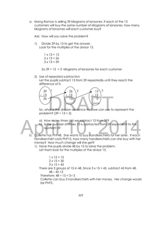 DRAFT
April 10, 2014
227 
 
a. Mang Ramon is selling 39 kilograms of lanzones. If each of the 13
customers will buy the same number of kilograms of lanzones, how many
kilograms of lanzones will each customer buy?
Ask: How will you solve the problem?
1) Divide 39 by 13 to get the answer.
Look for the multiples of the divisor 13.
1 x 13 = 13
2 x 13 = 26
3 x 13 = 39
So 39 ÷ 13 = 3 kilograms of lanzones for each customer
2) Use of repeated subtraction
Let the pupils subtract 13 from 39 repeatedly until they reach the
difference of 0.
39
– 13
26
26
– 13
13
13
– 13
0
So, what is the division sentence that we can use to represent the
problem? (39 ÷ 13 = 3)
a) How many times did we subtract 13 from 39?
b) Is the number of times 13 is subtracted from 39 equivalent to the
quotient 3?
b. Collette has PhP48. She wants to buy handkerchiefs for her sister. If each
handkerchief costs PhP15, how many handkerchiefs can she buy with her
money? How much change will she get?
1) Have the pupils divide 48 by 15 to solve the problem.
Let them look for the multiples of the divisor 15.
1 x 15 = 15
2 x 15 = 30
3 x 15 = 45
There are 3 groups of 15 in 48. Since 3 x 15 = 45, subtract 45 from 48.
48 – 45 =3
Therefore: 48 ÷ 15 = 3 r 3
Collette can buy 3 handkerchiefs with her money. Her change would
be PhP3.
1 2 3
 