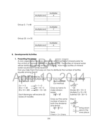 DRAFT
April 10, 2014
231 
 
Multiplier
Multiplicand 4
Group 2: 7 x 48
Multiplier
Multiplicand 7
Group 23: 6 x 32
Multiplier
Multiplicand 6
B. Developmental Activities
1. Presenting the Lesson
A civic organization receives a donation of 200 bottles of mineral water for
the victims of Typhoon Yolanda in Tacloban City. The bottles of mineral water
will be distributed equally among 10 families. How many bottles of mineral
water would each family receive?
Can you help them find ways on how to distribute the number of bottles
equally among them?
Let us find 200 divided by 10.
1. Use of family of multiplication
and division facts
2 x 1 = 2 2 ÷ 1 = 2
20 x 1 = 20 20 ÷ 10 = 2
20 x 10 = 200 200 ÷ 10 = 20
Each Barangay will receive 20
boxes of noodles
2. Cross Out
Method/Short
cut method
Cross out zeros to
make division
easier.
200 ÷ 10
Cross out the same
number of zeros in
both the dividend
and divisor.
20 ÷ 10 = 2
Think:
2 tens ÷ 2 = 2 tens
3. Long Method
Step 1
2
10 200
20
Divide: 20 ÷ 10 = 2
Multiply 2 x 10 = 20
Subtract 20 - 20 = 0
Step 2
20
10 200
20
0 bring down
0 zero in the
0 ones place
-
-
-
 