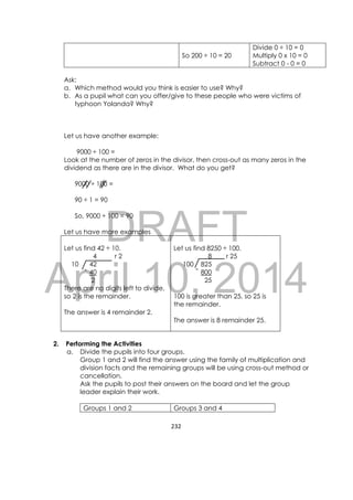 DRAFT
April 10, 2014
232 
 
So 200 ÷ 10 = 20
Divide 0 ÷ 10 = 0
Multiply 0 x 10 = 0
Subtract 0 - 0 = 0
Ask:
a. Which method would you think is easier to use? Why?
b. As a pupil what can you offer/give to these people who were victims of
typhoon Yolanda? Why?
Let us have another example:
9000 ÷ 100 =
Look at the number of zeros in the divisor, then cross-out as many zeros in the
dividend as there are in the divisor. What do you get?
9000 ÷ 100 =
90 ÷ 1 = 90
So, 9000 ÷ 100 = 90
Let us have more examples
Let us find 42 ÷ 10.
4 r 2
10 42
40
2
There are no digits left to divide,
so 2 is the remainder.
The answer is 4 remainder 2.
Let us find 8250 ÷ 100.
8 r 25
100 825
800
25
100 is greater than 25, so 25 is
the remainder.
The answer is 8 remainder 25.
2. Performing the Activities
a. Divide the pupils into four groups.
Group 1 and 2 will find the answer using the family of multiplication and
division facts and the remaining groups will be using cross-out method or
cancellation.
Ask the pupils to post their answers on the board and let the group
leader explain their work.
Groups 1 and 2 Groups 3 and 4
--
 