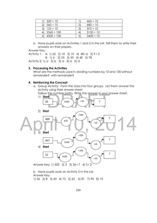 DRAFT
April 10, 2014
233 
 
1) 320 ÷ 10 1) 460 ÷ 10
2) 560 ÷ 10 2) 680 ÷ 10
3) 125 ÷ 10 3) 375 ÷ 10
4) 2560 ÷ 100 4) 3150 ÷ 10
5) 4500 ÷ 100 5) 5420 ÷ 10
b. Have pupils work on Activities 1 and 2 in the LM. Tell them to write their
answers on their papers.
Answer Key:
Activity 1: A. 1) 65 2) 10 3) 10 4) 48 r 6 5) 9 r 3
B. 1) 6 2) 25 3) 50 4) 40 5) 78
Activity 2: 1) a 2) b 3) a 4) a 5) d
3. Processing the Activities
What are the methods used in dividing numbers by 10 and 100 without
remainder? with remainder?
4. Reinforcing the Concept
a. Group Activity: Form the class into four groups. Let them answer the
activity using their answer sheet.
Follow the number paths. Write the answer in your answer sheet.
1) Start
2) Start
3) Start
4) Start
Answer Key: 1) 500 2) 3 3) 36 r 7 4) 5 r 2
b. Have pupils work on Activity 3 in the LM.
Answer Key:
1) 56 2) 8 3) 43 4) 75 5) 62 6) 81 7) 90 8) 10
50  ? X100  ÷10 
300  ? 
X10 
÷10 
÷100 
52  ? 
X100 
÷10 
÷100 
367 ? 
X100 
÷10 
÷100 
 