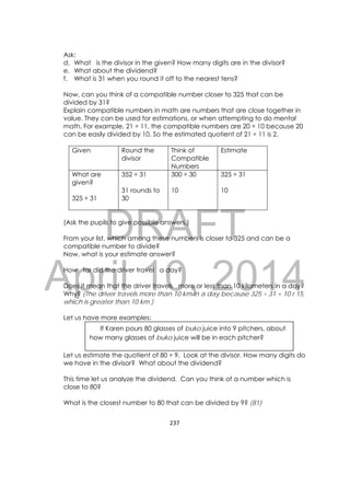 DRAFT
April 10, 2014
237 
 
Ask:
d. What is the divisor in the given? How many digits are in the divisor?
e. What about the dividend?
f. What is 31 when you round it off to the nearest tens?
Now, can you think of a compatible number closer to 325 that can be
divided by 31?
Explain compatible numbers in math are numbers that are close together in
value. They can be used for estimations, or when attempting to do mental
math. For example, 21 ÷ 11, the compatible numbers are 20 ÷ 10 because 20
can be easily divided by 10. So the estimated quotient of 21 ÷ 11 is 2.
Given Round the
divisor
Think of
Compatible
Numbers
Estimate
What are
given?
325 ÷ 31
352 ÷ 31
31 rounds to
30
300 ÷ 30
10
325 ÷ 31
10
(Ask the pupils to give possible answers.)
From your list, which among these numbers is closer to 325 and can be a
compatible number to divide?
Now, what is your estimate answer?
How far did the driver travel a day?
Does it mean that the driver travels more or less than 10 kilometers in a day?
Why? (The driver travels more than 10 km in a day because 325 ÷ 31 = 10 r 15,
which is greater than 10 km.)
Let us have more examples:
Let us estimate the quotient of 80 ÷ 9. Look at the divisor. How many digits do
we have in the divisor? What about the dividend?
This time let us analyze the dividend. Can you think of a number which is
close to 80?
What is the closest number to 80 that can be divided by 9? (81)
If Karen pours 80 glasses of buko juice into 9 pitchers, about
how many glasses of buko juice will be in each pitcher?
 