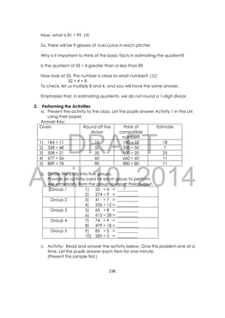 DRAFT
April 10, 2014
238 
 
Now, what is 81 ÷ 9? (9)
So, there will be 9 glasses of buko juice in each pitcher.
Why is it important to think of the basic facts in estimating the quotient?
Is the quotient of 33 ÷ 4 greater than or less than 8?
Now look at 33. This number is close to what number? (32)
32 ÷ 4 = 8
To check, let us multiply 8 and 4, and you will have the same answer.
Emphasize that, in estimating quotients, we do not round a 1-digit divisor.
2. Performing the Activities
a. Present the activity to the class. Let the pupils answer Activity 1 in the LM
using their paper.
Answer Key:
Given Round off the
divisor
Think of
compatible
numbers
Estimate
1) 184 ÷ 11 10 180 ÷ 10 18
2) 338 ÷ 48 50 350 ÷ 50 7
3) 508 ÷ 21 20 500 ÷ 20 25
4) 677 ÷ 56 60 660 ÷ 60 11
5) 889 ÷ 78 80 880 ÷ 80 11
b. Divide the class into five groups.
Provide an activity card for each group to perform.
Ask somebody from the group to report their output.
Group 1 1) 25 ÷ 6 = __________
2) 274 ÷ 9 = __________
Group 2 3) 41 ÷ 7 = __________
4) 526 ÷ 12 = __________
Group 3 5) 65 ÷ 8 = __________
6) 615 ÷ 28 = __________
Group 4  7) 74 ÷ 9 = __________
8) 479 ÷ 18 = __________
Group 5  9) 85 ÷ 5 = __________
10) 285 ÷ 5 = __________
c. Activity: Read and answer the activity below. Give this problem one at a
time. Let the pupils answer each item for one minute.
(Present this sample first.)
 