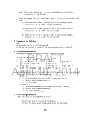 DRAFT
April 10, 2014
239 
 
Ask: What basic division fact can you use to help you estimate the
quotient of 14 ÷ 5? Explain.
Possible answer: 15 ÷ 5 = 3. Since 14 is close to 15, the quotient is about 15.
Ask:
1) Is the quotient of 49 ÷ 6 greater than or less than 8? Explain.
(Answer: 48 ÷ 6 = 8, so 49 ÷ 6 is greater than 8)
2) Is the quotient of 53 ÷ 9 greater than or less than 6? Explain.
(Answer: 54 ÷ 9 = 6, so 53 ÷ 9 is less than 6)
3) Is the quotient of 41 ÷ 7 greater than or less than 6? Explain.
(Answer: 42 ÷ 7 = 6, so 41 ÷ 7 is less than 6)
3. Processing the Activities
Ask:
a. How did you do to get the answer?
b. Why is it important to round off the divisor in estimating quotient?
4. Reinforcing the Concept
Have pupils answer Activity 2 in the LM. Check pupils’ work.
Answer Key: Activity 2
A. 1) 40 2) 36 3) 40 4) 40 5) 36
B. 1) 20 ÷ 5 = 4 2) 28 ÷ 4 = 7 3) 36 ÷ 4 = 9
4) 64 ÷ 8 = 8 or 72 ÷ 8 = 9 5) 95 ÷ 5 = 19
C. 1) 120 ÷ 20 = 6 2) 320 ÷ 80 = 4 3)420 ÷ 60 = 7
4) 720 ÷ 90 = 8 or 800 ÷ 100 = 8 5) 810 ÷ 90 = 9
For additional activity, let the pupils estimate the quotient of the following. Let
them write their answers in their notebooks.
1) 16 ÷ 5
a. Write the closest number to 16 that divides 5 evenly _______
b. Write a new number sentence
c. 16 ÷ 5 is about _______
2) 786 ÷ 37
a. Write the closest number to 786 that divides 37 evenly _____
b. Write a new number sentence
c. 786 ÷ 37 is about _______
5. Summarizing the Lesson
Ask: How can we estimate the quotient?
To estimate a quotient, round the divisors.
Think of the compatible numbers to divide the estimate.
 