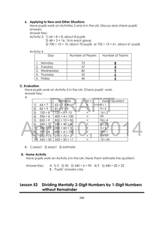 DRAFT
April 10, 2014
240 
 
6. Applying to New and Other Situations
Have pupils work on Activities 3 and 4 in the LM. Discuss and check pupils’
answers.
Answer Key:
Activity 3: 1) 64 ÷ 8 = 8, about 8 pupils
2) 48 ÷ 3 = 16, 16 in each group
3) 700 ÷ 10 = 10, about 70 pupils or 732 ÷ 12 = 61, about 61 pupils
Activity 4
Day Number of Players Number of Teams
1. Monday 73 8
2. Tuesday 37 4
3. Wednesday 82 9
4. Thursday 55 6
5. Friday 46 5
C. Evaluation
Have pupils work on Activity 5 in the LM. Check pupils’ work.
Answer Key:
A.
Estimate > or < Exact Quotient
1) 64 ÷ 7 63 ÷ 7 = 9 < 9 r 1
2) 83 ÷ 9 81 ÷ 9 = 9 < 9 r 2
3) 130 ÷ 8 120 ÷ 8 = 15 < 16 r 2
4) 396 ÷ 4 400 ÷ 4 = 100 > 99
5) 850 ÷ 9 850 ÷ 10 = 85 < 94 r 4
6) 244 ÷ 37 240 ÷ 40 = 6 < 6 r 22
7) 300 ÷ 59 300 ÷ 60 = 5 < 5 r 5
8) 397 ÷ 4 400 ÷ 4 = 100 > 99 r 1
9) 230 ÷ 73 210 ÷ 70 = 3 < 3 r 11
10) 545 ÷ 50 550 ÷ 50 = 11 > 10 r 45
B. 1) exact 2) exact 3) estimate
D. Home Activity
Have pupils work on Activity 6 in the LM. Have them estimate the quotient.
Answer Key: A. 1) 5 2) 50 3) 540 ÷ 6 = 90 4) 9 5) 440 ÷ 20 = 22
B. Pupils’ answers vary
Lesson 52 Dividing Mentally 2-Digit Numbers by 1-Digit Numbers
without Remainder
 