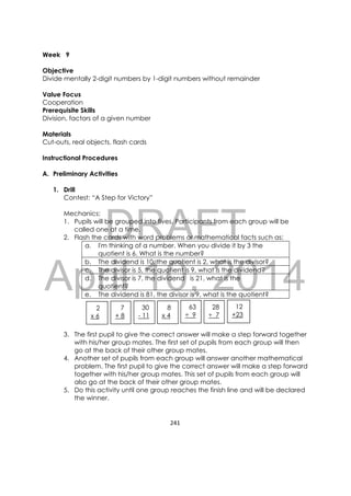 DRAFT
April 10, 2014
241 
 
Week 9
Objective
Divide mentally 2-digit numbers by 1-digit numbers without remainder
Value Focus
Cooperation
Prerequisite Skills
Division, factors of a given number
Materials
Cut-outs, real objects, flash cards
Instructional Procedures
A. Preliminary Activities
1. Drill
Contest: “A Step for Victory”
Mechanics:
1. Pupils will be grouped into fives. Participants from each group will be
called one at a time.
2. Flash the cards with word problems or mathematical facts such as:
a. I'm thinking of a number. When you divide it by 3 the
quotient is 6. What is the number?
b. The dividend is 10, the quotient is 2, what is the divisor?
c. The divisor is 5, the quotient is 9, what is the dividend?
d. The divisor is 7, the dividend is 21, what is the
quotient?
e. The dividend is 81, the divisor is 9, what is the quotient?
3. The first pupil to give the correct answer will make a step forward together
with his/her group mates. The first set of pupils from each group will then
go at the back of their other group mates.
4. Another set of pupils from each group will answer another mathematical
problem. The first pupil to give the correct answer will make a step forward
together with his/her group mates. This set of pupils from each group will
also go at the back of their other group mates.
5. Do this activity until one group reaches the finish line and will be declared
the winner.
2
x 6
7
+ 8
30
- 11
8
x 4
63
÷ 9
12
+23
28
÷ 7
 