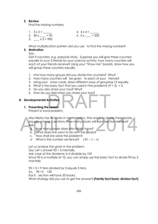 DRAFT
April 10, 2014
242 
 
2. Review
Find the missing numbers.
1. 3 x 3 = ______ 4. 4 x 4 = ______
2. 30 x ____ = 90 5. 5 x ____ = 200
3. ____ x 3 = 900
What multiplication pattern did you use to find the missing number?
3. Motivation
Say:
Get 9 counters, e.g. popsicle sticks. Suppose you will give these counters
equally to your 3 friends for your science activity, how many counters will
each of your friends receive? Using your “Show me” boards, draw how you
will group these counters equally.
1. Into how many groups did you divide the counters? Why?
2. How many counters will be given to each of your friends?
3. Using your show cards, draw different ways of grouping 12 equally.
4. What is the basic fact that you used in the problem? (9 ÷ 3) = 3
5. Do you also share your toys? Why?
6. How do you feel when you share your toys?
B. Developmental Activities
1. Presenting the Lesson
Present a word problem.
Miss Hilario has 90 books in mathematics. She wants to divide these books
equally among 3 sections. How many books will each section receive?
Ask:
a. How many books does Miss Hilario have?
b. What does she want to do with the books?
c. How shall she solve the problem?
d. What is the number sentence? (90 ÷ 3 = n)
Let us analyse the given in the problem:
Say: Let’s answer 90 ÷ 3 mentally.
Ask: Look at the dividend. Is it divisible by 10?
Since 90 is a multiple of 10, you can simply use the basic fact to divide 90 by 3
mentally
90 ÷ 3 = 9 tens divided by 3 equals 3 tens.
So, 90 ÷3 =30
Each section will have 30 books.
What strategy did you use to get the answer? (Family fact/basic division fact)
 