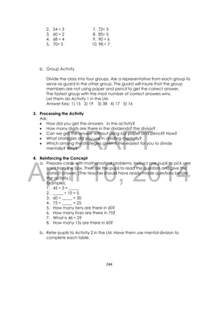 DRAFT
April 10, 2014
244 
 
2. 54 ÷ 3 7. 72÷ 3
3. 60 ÷ 2 8. 85÷ 5
4. 68 ÷ 4 9. 90 ÷ 6
5. 70÷ 5 10. 98 ÷ 7
b. Group Activity
Divide the class into four groups. Ask a representative from each group to
serve as guard in the other group. The guard will insure that the group
members are not using paper and pencil to get the correct answer.
The fastest group with the most number of correct answers wins.
Let them do Activity 1 in the LM.
Answer Key: 1) 15 2) 19 3) 38 4) 17 5) 16
3. Processing the Activity
Ask:
 How did you get the answers in the activity?
 How many digits are there in the dividends? the divisor?
 Can we get the answer without using our paper and pencil? How?
 What strategies did you use in dividing mentally?
 Which among the strategies given is the easiest for you to divide
mentally? Why?
4. Reinforcing the Concept
a. Prepare cards with mathematical problems. Instruct one pupil to pick one
card from the box. Then ask the pupil to read the question and give the
correct answer. (The teacher should have ready-made questions before
the activity.)
Examples:
1. 45 ÷ 3 = _____
2. _____ ÷ 10 = 5
3. 60 ÷ _____ = 30
4. 75 ÷ _____ = 25
5. How many tens are there in 60?
6. How many fives are there in 75?
7. What is 46 ÷ 2?
8. How many 15s are there in 60?
b. Refer pupils to Activity 2 in the LM. Have them use mental division to
complete each table.
 