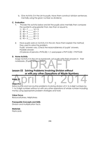 DRAFT
April 10, 2014
246 
 
b. Give Activity 3 in the LM to pupils. Have them construct division sentences
mentally using the given number as dividend.
C. Evaluation
1. Provide the activity below and let the pupils solve mentally then compare
the quotients using greater than, less than or equal to.
1) 35 ÷ 7 _____ 16 ÷ 4
2) 48 ÷ 6 _____ 63 ÷ 7
3) 56 ÷ 7 _____ 24 ÷ 3
4) 88 ÷ 4 _____ 60 ÷ 5
5) 90 ÷ 3 _____ 96 ÷ 3
2. Have pupils work on Activity 4 in the LM. Have them explain the method
they used to solve the problem.
Pupils’ answers vary. Check the reasonableness of pupils’ answers.
Possible answer:
(10 pieces of pencils x PhP6.00) + (1 pad paper x PhP15.00) = PhP75.00
D. Home Activity
Assign Activity 5 in the LM as homework. Let pupils write their answers in their
notebooks. (Pupils’ answers vary)
Lesson 53 Solving Problems involving Division without
or with any other Operations of Whole Numbers
Week 10
Objective
Solve routine and non-routine problems involving division of 2- to 4-digit numbers by
1- to 2-digit numbers without or with any other operations of whole number including
money using appropriate problem strategies and tools
Value Focus
Resourcefulness, Helpfulness
Prerequisite Concepts and Skills
Division and multiplication facts
Materials
Flashcards
 