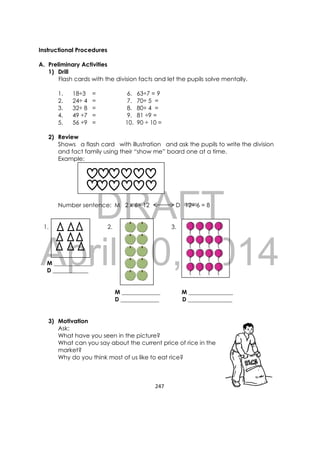 DRAFT
April 10, 2014
247 
 
Instructional Procedures
A. Preliminary Activities
1) Drill
Flash cards with the division facts and let the pupils solve mentally.
1. 18÷3 = 6. 63÷7 = 9
2. 24÷ 4 = 7. 70÷ 5 =
3. 32÷ 8 = 8. 80÷ 4 =
4. 49 ÷7 = 9. 81 ÷9 =
5. 56 ÷9 = 10. 90 ÷ 10 =
2) Review
Shows a flash card with illustration and ask the pupils to write the division
and fact family using their “show me” board one at a time.
Example:
Number sentence: M 2 x 6= 12 D 12÷ 6 = 8
1. 2. 3.
M _____________
D ____________
M _____________ M _______________
D _____________ D _______________
3) Motivation
Ask:
What have you seen in the picture?
What can you say about the current price of rice in the
market?
Why do you think most of us like to eat rice?
 
 
 