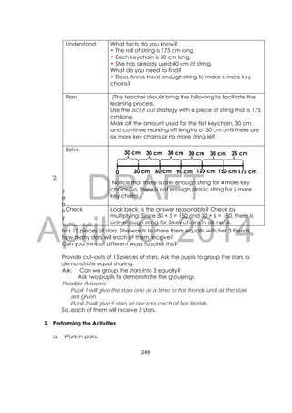 DRAFT
April 10, 2014
249 
 
2.
J
e
n
n
y
has 15 pieces of stars. She wants to share them equally with her 3 friends,
how many stars will each of them receive?
Can you think of different ways to solve this?
Provide cut–outs of 15 pieces of stars. Ask the pupils to group the stars to
demonstrate equal sharing.
Ask: Can we group the stars into 3 equally?
Ask two pupils to demonstrate the groupings.
Possible Answers:
Pupil 1 will give the stars one at a time to her friends until all the stars
are given.
Pupil 2 will give 5 stars at once to each of her friends.
So, each of them will receive 5 stars.
2. Performing the Activities
a. Work in pairs.
Understand What facts do you know?
• The roll of string is 175 cm long.
• Each keychain is 30 cm long.
• She has already used 40 cm of string.
What do you need to find?
• Does Annie have enough string to make 6 more key
chains?
Plan (The teacher should bring the following to facilitate the
learning process.
Use the act it out strategy with a piece of string that is 175
cm long.
Mark off the amount used for the first keychain, 30 cm,
and continue marking off lengths of 30 cm until there are
six more key chains or no more string left
Solve
Notice that there is only enough string for 4 more key
chains. So, there is not enough plastic string for 5 more
key chains.
Check Look back. Is the answer reasonable? Check by
multiplying. Since 30 × 5 = 150 and 30 × 6 = 180, there is
only enough string for 5 key chains in all, not 6.
30 cm 60 cm 90 cm 120 cm 150 cm175 cm0
30 cm 30 cm 30 cm 30 cm 30 cm 25 cm
 