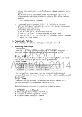 DRAFT
April 10, 2014
250 
 
Instruct the pupils to work in pair. The teacher will post a question on the
board.
Ask them to draw a picture to illustrate the sharing of 6 pieces of
50-peso bills equally distributed among 5 friends. How much will each
receive?
Let the pupils explain their work.
b. Have pupils read and answer Activity 1 in the LM. Have them use
different strategies in finding the answer. Let them explain their answer.
(Pupils’ strategies may vary.)
Answer Key: (possible answers)
1) Yes, 60 – (7 x 7) = 60 – 49 = 11sandwiches left
2) PhP850 ÷ 120 = 7 r 10; 10 pesos would be left after 7 days
3) 2 161 ÷ 200 = 10 r 161, 10 baskets with 200 mangoes and 161 mangoes
will be put in one basket
3. Processing the Activities
Ask: What are the different strategies in finding the answer?
4. Reinforcing the Concept
Group Activity
Divide the class into six groups. Distribute the activity cards. Ask them to
show their solution and post their work after answering the activity.
Groups 1 and 2
Jovie saves PhP 225.00. She would like to buy identical gifts for her 3 friends.
How much is the cost of gift that she would give to them?
Groups 3 and 4
Look at the table below.
1. Helper A can carry 10 boxes of rambutan
2. Helper B can carry 8 boxes of rambutan
3. Helper C can carry 6 boxes of rambutan
How many different ways could the three helpers divide the boxes of
rambutan? How do you know that you have shown all the possible ways of
grouping 24?
Groups 5 and 6
There are 225 pupils in Grade 3. If the pupils are divided equally into 5
sections, how many pupils are there in each section?
Illustrate the sentences below and write the number sentence.
1. PhP3 200 is given to 80 pupils.
2. Mario bought 3 kilos of rice worth PhP112.
3. 32 pieces of pandesal given to 4 pupils
4. 60 goats owned equally by 6 farmers
 