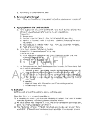 DRAFT
April 10, 2014
251 
 
5. How many 50’s are there in 6 000?
5. Summarizing the Concept
Ask: What are the different strategies /methods in solving word problems?
6. Applying to New and Other Situations
a. Have pupils work on Activity 2 in the LM. Have them illustrate or show the
different ways of grouping/answering the given problems.
Answer Key:
1) 4 cupcakes
2) Yes, because PhP750 ÷ (5 + 2) = PhP107 with PhP1 remaining
3) 3 packs of noodles, 4 kilos of rice and 1 bar of laundry soap for each
household
4) Yes, because 35 x PhP50 = PhP1 750, PhP1 750 is less than PhP6 000.
5) Pupils answers may vary
b. Have them work on Activity 3 in the LM.
Answer Key: Strategies of pupils’ may vary.
Possible solutions:
1) Pupils may draw 76 objects and group them into 12 sets of 6. The
number of objects left is 4.
2) PhP920 ÷ 20 = 46 twenty-pesos
3) 15 4) 25 5) 6 groups of 100
c. Let the pupils answer the following questions by pairs. Let them show their
solutions in their notebook
1) A baker bakes 1 720 cookies. He placed 25 pieces in each plastic
bag. How many plastic bags of cookies were there in all?
2) Seven boys ate their lunch at the canteen. The meal cost PhP238.
They agreed to share equally the expenses. What was the share of
each boy?
Answer Key:
1) 68 plastic bags with 25 cookies and 20 remaining cookies
2) PhP34 share of each boy
C. Evaluation
Let the pupils answer the problems below on their paper.
Direction: Read and answer the problems.
1) A sampaguita vendor gathered 800 sampaguita flowers. She used 10 flowers
to make a garland. How many garlands did she make?
2) Mr Reyes‘s store had 144 pairs of socks. The socks were sold in packages of 12
pairs. How many packages were there?
3) Mrs. Abellardo withdrew PhP2 500 from the bank. She bought grocery items
worth PhP1 375 and the remaining amount would be given equally among
 