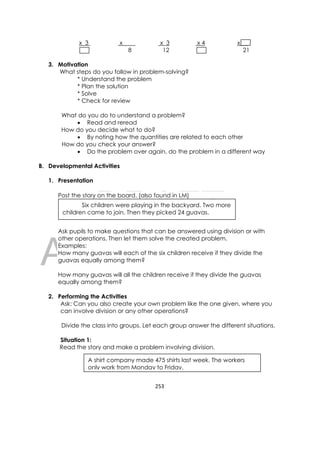 DRAFT
April 10, 2014
253 
 
x 3 x x 3 x 4 x .
8 12 21
3. Motivation
What steps do you follow in problem-solving?
* Understand the problem
* Plan the solution
* Solve
* Check for review
What do you do to understand a problem?
 Read and reread
How do you decide what to do?
 By noting how the quantities are related to each other
How do you check your answer?
 Do the problem over again, do the problem in a different way
B. Developmental Activities
1. Presentation
Post the story on the board. (also found in LM)
Ask pupils to make questions that can be answered using division or with
other operations. Then let them solve the created problem.
Examples:
How many guavas will each of the six children receive if they divide the
guavas equally among them?
How many guavas will all the children receive if they divide the guavas
equally among them?
2. Performing the Activities
Ask: Can you also create your own problem like the one given, where you
can involve division or any other operations?
Divide the class into groups. Let each group answer the different situations.
Situation 1:
Read the story and make a problem involving division.
Six children were playing in the backyard. Two more
children came to join. Then they picked 24 guavas.
A shirt company made 475 shirts last week. The workers
only work from Monday to Friday.
 