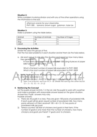 DRAFT
April 10, 2014
254 
 
Situation 2:
Write a problem involving division and with any of the other operations using
the information in the box.
Situation 3:
Make a problem using the table below.
Animal Number of Animals Number of Cages
bird 20 2
dog 9 4
rabbit 18 3
3. Processing the Activities
Divide the class into groups of five.
Post the two best problems in each situation and let them do the tasks below.
a. Ask each group to role play the situation and report on how many ideas
they generated:
In how many ways can come up with PhP1 000 using 8 pieces of paper
bills? List the combinations.
What is the least number of paper bills equivalent to PhP1 000?
What is the most number of paper bills equivalent to PhP1 000?
b. Have the pupils share strategies that they can use to write problems in
which the remainder is 3.
(Possible answer: Add 3 to the product of a multiplication fact that
uses 3 as a factor, such as 4 x 3= 12. Divide the sum by the other factor,
12 + 3 = 15, 15 ÷ 4 = 3 r 3)
4. Reinforcing the Concept
Let the pupils answer Activity 1 in the LM. Ask the pupils to work with a partner
and make a problem with reasonable answer based on the given situation.
Answer Key: Pupils’ answers may vary.
Possible answers:
1) There are 45 pupils in a class. They are given 100 packs of powdered milk.
If each pupil will be given equal number of powdered milk, how many
packs will each of them receive? 100 ÷ 45 = 2 r 10; two packs of
powdered milk per pupil
2) Teresa counted 100 feet of chickens and goats in their farm. If the
number of goats is one more than the number of chickens, how many
chickens and goats are there? 17 goats and 16 chickens
afternoon snacks for your classmates,
PhP1 000 , banana, brown sugar, gulaman, tube ice
 