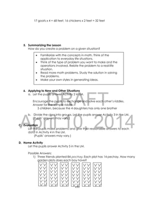 DRAFT
April 10, 2014
255 
 
17 goats x 4 = 68 feet; 16 chickens x 2 feet = 32 feet
5. Summarizing the Lesson
How do you create a problem on a given situation?
6. Applying to New and Other Situations
a. Let the pupils answer Activity 2 in LM.
Encourage the pupils to exchange and solve each other’s riddles.
Answer for the sample riddle:
5 children, because the 4 daughters has only one brother
b. Divide the class into groups. Let the pupils answer Activity 3 in the LM.
(Pupils’ answers may vary.)
C. Evaluation
Let the pupils make problems and give their reasonable answers to each
data in Activity 4 in the LM.
(Pupils’ answers may vary.)
D. Home Activity
Let the pupils answer Activity 5 in the LM.
Possible Answers:
1) Three friends planted 84 pechay. Each plot has 14 pechay. How many
garden plots does each boy have?
 Familiarize with the concepts in math. Think of the
application to everyday life situations.
 Think of the type of problem you want to make and the
operations involved. Relate the problem to a real-life
situation.
 Read more math problems. Study the solution in solving
the problems.
 Make your own styles in generating ideas.
 