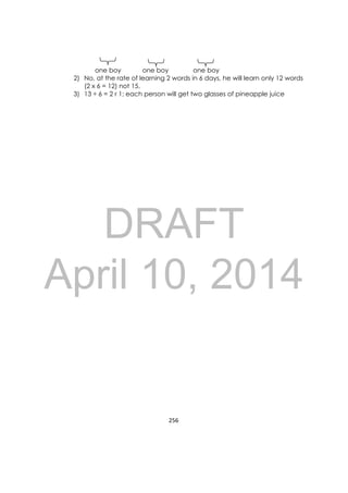 DRAFT
April 10, 2014
256 
 
one boy one boy one boy
2) No, at the rate of learning 2 words in 6 days, he will learn only 12 words
(2 x 6 = 12) not 15.
3) 13 ÷ 6 = 2 r 1; each person will get two glasses of pineapple juice
 