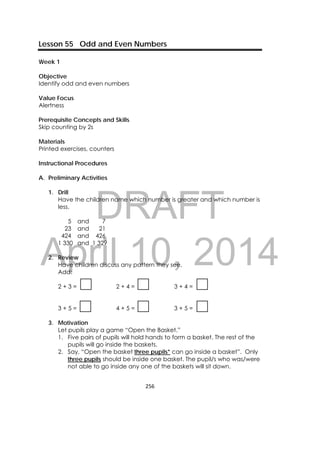 DRAFT
April 10, 2014
256 
 
Lesson 55 Odd and Even Numbers
Week 1
Objective
Identify odd and even numbers
Value Focus
Alertness
Prerequisite Concepts and Skills
Skip counting by 2s
Materials
Printed exercises, counters
Instructional Procedures
A. Preliminary Activities
1. Drill
Have the children name which number is greater and which number is
less.
5 and 7
23 and 21
424 and 426
1 330 and 1 329
2. Review
Have children discuss any pattern they see.
Add:
2 + 3 = 2 + 4 = 3 + 4 =
3 + 5 = 4 + 5 = 3 + 5 =
3. Motivation
Let pupils play a game “Open the Basket.”
1. Five pairs of pupils will hold hands to form a basket. The rest of the
pupils will go inside the baskets.
2. Say, “Open the basket three pupils* can go inside a basket”. Only
three pupils should be inside one basket. The pupil/s who was/were
not able to go inside any one of the baskets will sit down.
 