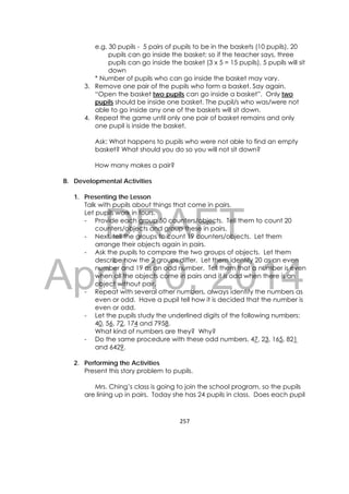 DRAFT
April 10, 2014
257 
 
e.g. 30 pupils - 5 pairs of pupils to be in the baskets (10 pupils), 20
pupils can go inside the basket; so if the teacher says, three
pupils can go inside the basket (3 x 5 = 15 pupils), 5 pupils will sit
down
* Number of pupils who can go inside the basket may vary.
3. Remove one pair of the pupils who form a basket. Say again,
“Open the basket two pupils can go inside a basket”. Only two
pupils should be inside one basket. The pupil/s who was/were not
able to go inside any one of the baskets will sit down.
4. Repeat the game until only one pair of basket remains and only
one pupil is inside the basket.
Ask: What happens to pupils who were not able to find an empty
basket? What should you do so you will not sit down?
How many makes a pair?
B. Developmental Activities
1. Presenting the Lesson
Talk with pupils about things that come in pairs.
Let pupils work in fours.
- Provide each group 50 counters/objects. Tell them to count 20
counters/objects and group these in pairs.
- Next, tell the groups to count 19 counters/objects. Let them
arrange their objects again in pairs.
- Ask the pupils to compare the two groups of objects. Let them
describe how the 2 groups differ. Let them identify 20 as an even
number and 19 as an odd number. Tell them that a number is even
when all the objects come in pairs and it is odd when there is an
object without pair.
- Repeat with several other numbers, always identify the numbers as
even or odd. Have a pupil tell how it is decided that the number is
even or odd.
- Let the pupils study the underlined digits of the following numbers:
40, 56, 72, 174 and 7958.
What kind of numbers are they? Why?
- Do the same procedure with these odd numbers. 47, 23, 165, 821
and 6429.
2. Performing the Activities
Present this story problem to pupils.
Mrs. Ching’s class is going to join the school program, so the pupils
are lining up in pairs. Today she has 24 pupils in class. Does each pupil
 