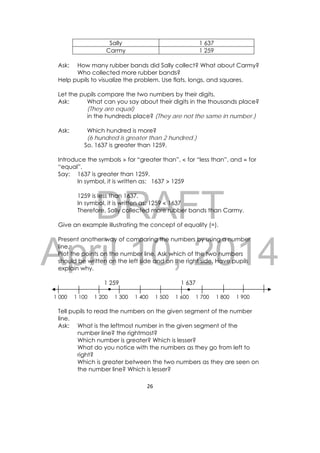 DRAFT
April 10, 2014
26 
 
Sally 1 637
Carmy 1 259
Ask: How many rubber bands did Sally collect? What about Carmy?
Who collected more rubber bands?
Help pupils to visualize the problem. Use flats, longs, and squares.
Let the pupils compare the two numbers by their digits.
Ask: What can you say about their digits in the thousands place?
(They are equal)
in the hundreds place? (They are not the same in number.)
Ask: Which hundred is more?
(6 hundred is greater than 2 hundred.)
So, 1637 is greater than 1259.
Introduce the symbols > for “greater than”, < for “less than”, and = for
“equal”.
Say: 1637 is greater than 1259.
In symbol, it is written as: 1637 > 1259
1259 is less than 1637.
In symbol, it is written as: 1259 < 1637
Therefore, Sally collected more rubber bands than Carmy.
Give an example illustrating the concept of equality (=).
Present another way of comparing the numbers by using a number
line.
Plot the points on the number line. Ask which of the two numbers
should be written on the left side and on the right side. Have pupils
explain why.
1 259 1 637
1 000 1 100 1 200 1 300 1 400 1 500 1 600 1 700 1 800 1 900
Tell pupils to read the numbers on the given segment of the number
line.
Ask: What is the leftmost number in the given segment of the
number line? the rightmost?
Which number is greater? Which is lesser?
What do you notice with the numbers as they go from left to
right?
Which is greater between the two numbers as they are seen on
the number line? Which is lesser?
 