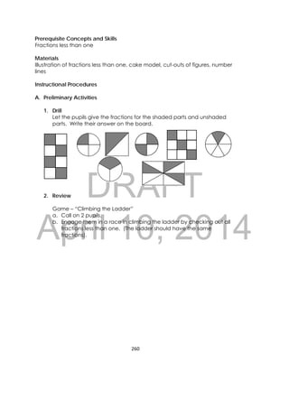 DRAFT
April 10, 2014
260 
 
Prerequisite Concepts and Skills
Fractions less than one
Materials
Illustration of fractions less than one, cake model, cut-outs of figures, number
lines
Instructional Procedures
A. Preliminary Activities
1. Drill
Let the pupils give the fractions for the shaded parts and unshaded
parts. Write their answer on the board.
2. Review
Game – “Climbing the Ladder”
a. Call on 2 pupils.
b. Engage them in a race in climbing the ladder by checking out all
fractions less than one. (The ladder should have the same
fractions).
    
 
 