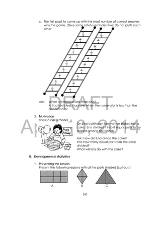 DRAFT
April 10, 2014
261 
 
c. The first pupil to come up with the most number of correct answers
wins the game. (Give some safety reminders like: Do not push each
other.
Ask: When is a fraction less than one?
A fraction is less than one when the numerator is less than the
denominator.
3. Motivation
Show a cake model.
On Ena’s birthday, her mother baked her a
cake. Ena divided it into 8 equal parts to be
shared among her friends.
Ask: How did Ena divide the cake?
Into how many equal parts was the cake
divided?
What will Ena do with the cake?
B. Developmental Activities
1. Presenting the Lesson
Present the following regions with all the parts shaded (cut-outs)
A B C
1
9
3
6
3
7
5
5
2
5
4
3
3
4
3
1
2
8
1
4
1
9
3
6
3
7
5
6
3
5
4
3
3
4
3
1
2
8
1
4
 