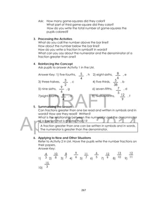 DRAFT
April 10, 2014
267 
 
5
4
8
6
7
5
12
9
3
2
5
38
Ask: How many game-squares did they color?
What part of third game-square did they color?
How do you write the total number of game-squares the
pupils colored?
3. Processing the Activities
What do you call the number above the bar line?
How about the number below the bar line?
How do you write a fraction in symbol? in words?
What can you say about the numerator and the denominator of a
fraction greater than one?
4. Reinforcing the Concept
Ask pupils to answer Activity 1 in the LM.
Answer Key: 1) five-fourths, , h 2) eight-sixths, , e
3) three-halves, , c 4) five-thirds, , b
5) nine sixths, , g 6) seven-fifths, , d
7)eight-fourths, , a 8) twelve-ninths, , f
5. Summarizing the Lesson
Can fractions greater than one be read and written in symbols and in
words? How are they read? Written?
What is the relationship between the numerator and the denominator
of a fraction that is greater than 1?
6. Applying to New and Other Situations
Refer to Activity 2 in LM. Have the pupils write the number fractions on
their papers.
Answer Key:
1) 2) 3) 4) 5) 6) 7) 8) 9)
10)
15
3
12
11
13
10
12
9
6
5
11
7
9
6
8
7
10
8
4
3
A fraction greater than one can be written in symbols and in words.
The numerator is greater than the denominator.
9
6
8
4
 