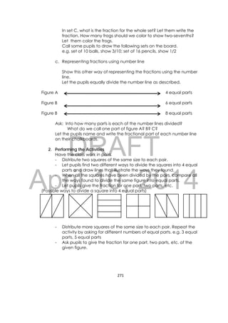 DRAFT
April 10, 2014
271 
 
In set C, what is the fraction for the whole set? Let them write the
fraction. How many frogs should we color to show two-sevenths?
Let them color the frogs.
Call some pupils to draw the following sets on the board.
e.g. set of 10 balls, show 3/10; set of 16 pencils, show 1/2
c. Representing fractions using number line
Show this other way of representing the fractions using the number
line.
Let the pupils equally divide the number line as described.
Figure A 4 equal parts
Figure B 6 equal parts
Figure B 8 equal parts
Ask: Into how many parts is each of the number lines divided?
What do we call one part of figure A? B? C?
Let the pupils name and write the fractional part of each number line
on their chalkboards.
2. Performing the Activities
Have the class work in pairs.
- Distribute two squares of the same size to each pair.
- Let pupils find two different ways to divide the squares into 4 equal
parts and draw lines that illustrate the ways they found.
- When all the squares have been divided by the pairs, compare all
the ways found to divide the same figure into equal parts.
- Let pupils give the fraction for one part, two parts, etc.
(Possible ways to divide a square into 4 equal parts)
- Distribute more squares of the same size to each pair. Repeat the
activity by asking for different numbers of equal parts. e.g. 3 equal
parts, 5 equal parts
- Ask pupils to give the fraction for one part, two parts, etc. of the
given figure.
 