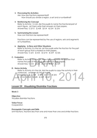 DRAFT
April 10, 2014
272 
 
3. Processing the Activities
Ask: How are fractions represented?
How should you divide a region, a set and a numberline?
4. Reinforcing the Concept
Refer to Activity 1 in LM. Ask the pupils to name the fractional part of
each figure. Let them write their answers on their papers.
Answer Key: 1) 2/12 2) 4/8 3)1/4 4) 2/4 5) 2/6
5. Summarizing the Lesson
How can fractions be represented?
Fractions can be represented by the use of regions, sets and segments
of numberlines.
6. Applying to New and Other Situations
Refer to Activity 2 in the LM. Let the pupils write the fraction for the part
of each group that is shaded on their papers.
Answer Key: 1) 2/5 2) 4/5 3) 6/10 4) 3/9 5) 3/6
C. Evaluation
Refer to Activity 3 in the LM. Have the pupils write the fraction that
names the part of the group described on their papers.
Answer Key: 1) 1/3 2) 2/5 3) 3/10 4) 3/7 5) 4/9
D. Home Activity
Refer to Activity 4 in the LM. Ask the pupils to copy the activity in their
notebooks. Let them do this at home.
Answer Key: A. 1) 3/8 2) 5/6 3) 7/10 4) 3/5
B. 1) 1/6 2) 3/3 3) 5/8 4) 3/9 5) 4/7
 
 
 
Lesson 59 Visualizing Dissimilar Fractions
Week 3
Objective
Visualize dissimilar fractions
Value Focus
Cooperation
Prerequisite Concepts and Skills
Unit fractions, fractions less than one and more than one and similar fractions
 