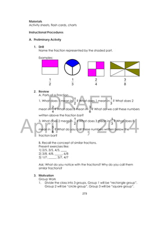 DRAFT
April 10, 2014
273 
 
Materials
Activity sheets, flash cards, charts
Instructional Procedures
A. Preliminary Activity
1. Drill
Name the fraction represented by the shaded part.
Examples:
2
1
3
1
4
2
8
3
2. Review
A. Parts of a Fraction
1. What does 1 mean in
2
1
? What does 1 mean in
3
1
? What does 2
mean in
4
2
? What does 3 mean in
8
3
? What do we call these numbers
written above the fraction bar?
3. What does 2 mean in
2
1
? What does 3 mean in
3
1
? What does 8
mean in
8
3
? What do you call these numbers written below the
fraction bar?
B. Recall the concept of similar fractions.
Present exercises like:
1) 2/5, 3/5, 4/5, ____
2) 3/8, 4/8, _____, 6/8
3) 1/7, _____, 3/7, 4/7
Ask: What do you notice with the fractions? Why do you call them
similar fractions?
3. Motivation
Group Work
1. Divide the class into 3 groups. Group 1 will be “rectangle group”.
Group 2 will be “circle group”. Group 3 will be “square group”.
 
