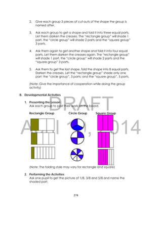 DRAFT
April 10, 2014
274 
 
2. Give each group 3 pieces of cut-outs of the shape the group is
named after.
3. Ask each group to get a shape and fold it into three equal parts.
Let them darken the creases. The “rectangle group” will shade 1
part, the “circle group” will shade 2 parts and the “square group”
3 parts.
4. Ask them again to get another shape and fold it into four equal
parts. Let them darken the creases again. The “rectangle group”
will shade 1 part, the “circle group” will shade 2 parts and the
“square group” 3 parts.
5. Ask them to get the last shape, fold the shape into 8 equal parts.
Darken the creases. Let the “rectangle group” shade only one
part; the “circle group”, 3 parts; and the “square group”, 5 parts.
(Note: Give the importance of cooperation while doing the group
activity)
B. Developmental Activities
1. Presenting the Lesson
Ask each group to post their work on the board.
Rectangle Group Circle Group Square Group
(Note: The folding style may vary for rectangle and square)
2. Performing the Activities
Ask one pupil to get the picture of 1/8, 3/8 and 5/8 and name the
shaded part.
 