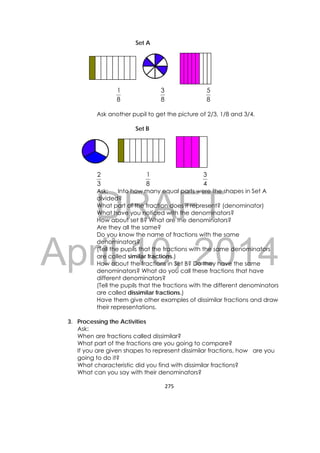 DRAFT
April 10, 2014
275 
 
Set A
8
1
8
3
8
5
Ask another pupil to get the picture of 2/3, 1/8 and 3/4.
Set B
3
2
8
1
4
3
Ask: Into how many equal parts were the shapes in Set A
divided?
What part of the fraction does it represent? (denominator)
What have you noticed with the denominators?
How about set B? What are the denominators?
Are they all the same?
Do you know the name of fractions with the same
denominators?
(Tell the pupils that the fractions with the same denominators
are called similar fractions.)
How about the fractions in Set B? Do they have the same
denominators? What do you call these fractions that have
different denominators?
(Tell the pupils that the fractions with the different denominators
are called dissimilar fractions.)
Have them give other examples of dissimilar fractions and draw
their representations.
3. Processing the Activities
Ask:
When are fractions called dissimilar?
What part of the fractions are you going to compare?
If you are given shapes to represent dissimilar fractions, how are you
going to do it?
What characteristic did you find with dissimilar fractions?
What can you say with their denominators?
 