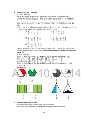 DRAFT
April 10, 2014
276 
 
4. Reinforcing the Concept
a. Class Activity
Have the 5 sets of fractions below be written on 1/2 of cartolina.
Divide the class in 5 groups and give each group one set of fractions.
Say: Here is an activity in Ms. Ann’s class. Can you help her pupils do
this?
Which fraction will be crossed out to make each set dissimilar fractions
a better one. Give your reason for crossing it out.
1) 4 , 2 , 1 , 5 , 1 4) 6 , 5 , 3 , 2 , 5
5 4 5 8 6 8 7 5 8 5
2) 2 , 7 , 8 , 5 , 3 5) 4 , 9 , 5 , 4 , 1
4 8 8 6 9 8 10 6 6 3
3) 5 , 6 , 5 , 1 , 3
4 8 6 3 4
(Note: Any of the fractions to be crossed out is correct. But to make it a
better set of dissimilar fractions no denominators should be the same in
each set.)
b. Pair Activity
Refer to Activity 1 in the LM. Let the pupils do the activity by pair.
Answer Key: 1) x 2) √ 3) x 4) x 5) √
c. Individual Activity
Refer to Activity 2 in the LM. Let the pupils write their answer in their
notebook.
Answer Key:
2
1
6
5
4
3
6
1
5
3
3
2
2
1
3
1
5. Summarizing the Lesson
When do we say that fractions are dissimilar?
Fractions are dissimilar if they have different denominators.
 