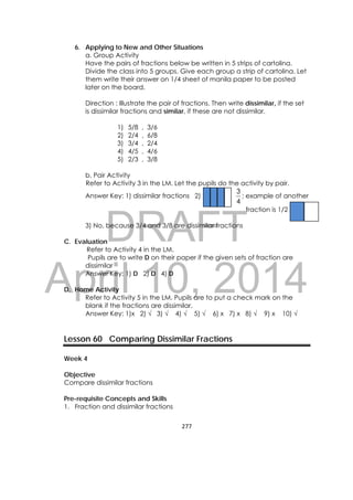 DRAFT
April 10, 2014
277 
 
6. Applying to New and Other Situations
a. Group Activity
Have the pairs of fractions below be written in 5 strips of cartolina.
Divide the class into 5 groups. Give each group a strip of cartolina. Let
them write their answer on 1/4 sheet of manila paper to be posted
later on the board.
Direction : Illustrate the pair of fractions. Then write dissimilar, if the set
is dissimilar fractions and similar, if these are not dissimilar.
1) 5/8 , 3/6
2) 2/4 , 6/8
3) 3/4 , 2/4
4) 4/5 , 4/6
5) 2/3 , 3/8
b. Pair Activity
Refer to Activity 3 in the LM. Let the pupils do the activity by pair.
Answer Key: 1) dissimilar fractions 2)
4
3
; example of another
fraction is 1/2
3) No, because 3/4 and 3/8 are dissimilar fractions
C. Evaluation
Refer to Activity 4 in the LM.
Pupils are to write D on their paper if the given sets of fraction are
dissimilar
Answer Key: 1) D 2) D 4) D
D. Home Activity
Refer to Activity 5 in the LM. Pupils are to put a check mark on the
blank if the fractions are dissimilar.
Answer Key: 1)x 2) √ 3) √ 4) √ 5) √ 6) x 7) x 8) √ 9) x 10) √
Lesson 60 Comparing Dissimilar Fractions
Week 4
Objective
Compare dissimilar fractions
Pre-requisite Concepts and Skills
1. Fraction and dissimilar fractions
 
