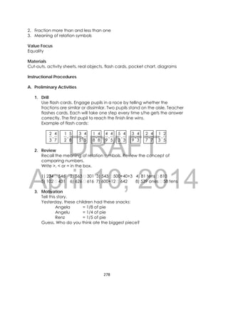 DRAFT
April 10, 2014
278 
 
2. Fraction more than and less than one
3. Meaning of relation symbols
Value Focus
Equality
Materials
Cut-outs, activity sheets, real objects, flash cards, pocket chart, diagrams
Instructional Procedures
A. Preliminary Activities
1. Drill
Use flash cards. Engage pupils in a race by telling whether the
fractions are similar or dissimilar. Two pupils stand on the aisle. Teacher
flashes cards. Each will take one step every time s/he gets the answer
correctly. The first pupil to reach the finish line wins.
Example of flash cards:
7
4
3
2
,
8
5
2
1
,
5
4
5
3
,
8
4
8
1
,
5
4
9
4
,
3
4
3
5
,
3
4
9
3
,
7
4
7
2
,
5
2
3
1
,
2. Review
Recall the meaning of relation symbols. Review the concept of
comparing numbers.
Write >, < or = in the box.
1) 234 546 2) 563 301 3) 543 500+40+3 4) 81 tens 810
5) 102 431 6) 626 616 7) 600+12 642 8) 539 ones 58 tens
3. Motivation
Tell this story.
Yesterday, these children had these snacks:
Angela = 1/8 of pie
Angelu = 1/4 of pie
Renz = 1/5 of pie
Guess. Who do you think ate the biggest piece?
 