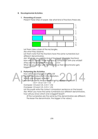DRAFT
April 10, 2014
279 
 
B. Developmental Activities
1. Presenting of Lesson
Present these strips of paper. Ask what kind of fractions these are.
1
5
Let them take a look at the rectangles.
Ask what they observe.
Let them note that the fractions have the same numerators but
different denominators.
Ask: What do you call this kind of fractions? (Dissimilar fractions)
How will you classify these fractions in comparison with one whole?
(They are fractions less than one.)
What do you notice with the fractions as their denominator gets
bigger?
2. Performing the Activities
How will you compare 1/2 and 1/5?
Look at their value part in the illustration.
Which one is bigger or lesser?
How will you write the comparison using relational symbol?
1/2 > 1/5 or 1/5 < 1/2
Compare 1/4 and 1/3. (1/4 < 1/3)
Compare 1/3 and 1/5. (1/3 > 1/5)
Let the pupils write the correct comparison sentence on the board.
Ask: When you have the same numerators but different denominators,
how will you know which one is bigger? lesser?
(If the numerators are the same but the denominators are different,
the lesser the denominator, the bigger is the value.)
 