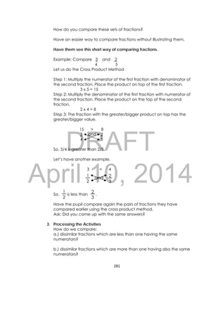 DRAFT
April 10, 2014
281 
 
How do you compare these sets of fractions?
Have an easier way to compare fractions without illustrating them.
Have them see this short way of comparing fractions.
Example: Compare 3 and 2
4 5
Let us do the Cross Product Method
Step 1: Multiply the numerator of the first fraction with denominator of
the second fraction. Place the product on top of the first fraction.
3 x 5 = 15
Step 2: Multiply the denominator of the first fraction with numerator of
the second fraction. Place the product on the top of the second
fraction.
2 x 4 = 8
Step 3: The fraction with the greater/bigger product on top has the
greater/bigger value.
15 > 8
3 and 2
4 5
So, 3/4 is greater than 2/5.
Let’s have another example,
3 < 4
So, is less than .
Have the pupil compare again the pairs of fractions they have
compared earlier using the cross product method.
Ask: Did you come up with the same answers?
3. Processing the Activities
How do we compare:
a.) dissimilar fractions which are less than one having the same
numerators?
b.) dissimilar fractions which are more than one having also the same
numerators?
1
2
2
3
and
1
2
2
3
 
