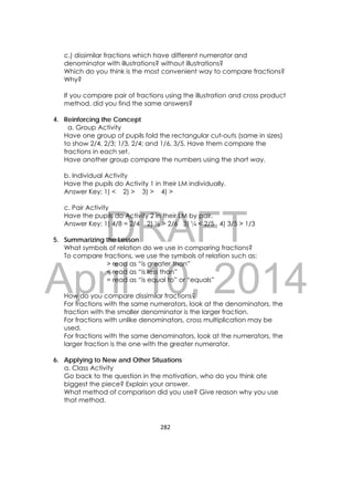 DRAFT
April 10, 2014
282 
 
c.) dissimilar fractions which have different numerator and
denominator with illustrations? without illustrations?
Which do you think is the most convenient way to compare fractions?
Why?
If you compare pair of fractions using the illustration and cross product
method, did you find the same answers?
4. Reinforcing the Concept
a. Group Activity
Have one group of pupils fold the rectangular cut-outs (same in sizes)
to show 2/4, 2/3; 1/3, 2/4; and 1/6, 3/5. Have them compare the
fractions in each set.
Have another group compare the numbers using the short way.
b. Individual Activity
Have the pupils do Activity 1 in their LM individually.
Answer Key: 1) < 2) > 3) > 4) >
c. Pair Activity
Have the pupils do Activity 2 in their LM by pair.
Answer Key: 1) 4/8 = 2/4 2) ½ > 2/6 3) ¼ < 2/5 4) 3/5 > 1/3
5. Summarizing the Lesson
What symbols of relation do we use in comparing fractions?
To compare fractions, we use the symbols of relation such as:
> read as “is greater than”
< read as “is less than”
= read as “is equal to” or “equals”
How do you compare dissimilar fractions?
For fractions with the same numerators, look at the denominators, the
fraction with the smaller denominator is the larger fraction.
For fractions with unlike denominators, cross multiplication may be
used.
For fractions with the same denominators, look at the numerators, the
larger fraction is the one with the greater numerator.
6. Applying to New and Other Situations
a. Class Activity
Go back to the question in the motivation, who do you think ate
biggest the piece? Explain your answer.
What method of comparison did you use? Give reason why you use
that method.
 