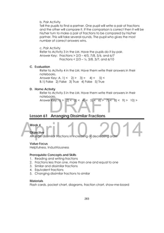 DRAFT
April 10, 2014
283 
 
b. Pair Activity
Tell the pupils to find a partner. One pupil will write a pair of fractions
and the other will compare it. If the comparison is correct then it will be
his/her turn to make a pair of fractions to be compared by his/her
partner. This will take several rounds. The pupil who gives the most
number of correct answers wins.
c. Pair Activity
Refer to Activity 3 in the LM. Have the pupils do it by pair.
Answer Key: Fractions > 2/3 – 4/5, 7/8, 5/6, and 6/7
Fractions < 2/3 – ¼, 3/8, 3/7, and 6/10
C. Evaluation
Refer to Activity 4 in the LM. Have them write their answers in their
notebooks.
Answer Key: A. 1) < 2) > 3) = 4) = 5) <
B.1) False 2) False 3) True 4) False 5) True
D. Home Activity
Refer to Activity 5 in the LM. Have them write their answers in their
notebooks.
Answer Key: 1) > 2) < 3) < 4) < 5) < 6) > 7) < 8) < 9) > 10) >
Lesson 61 Arranging Dissimilar Fractions
Week 4
Objective
Arrange dissimilar fractions in increasing or decreasing order
Value Focus
Helpfulness, Industriousness
Prerequisite Concepts and Skills
1. Reading and writing fractions
2. Fractions less than one, more than one and equal to one
3. Similar and dissimilar fractions
4. Equivalent fractions
5. Changing dissimilar fractions to similar
Materials
Flash cards, pocket chart, diagrams, fraction chart, show-me-board
 