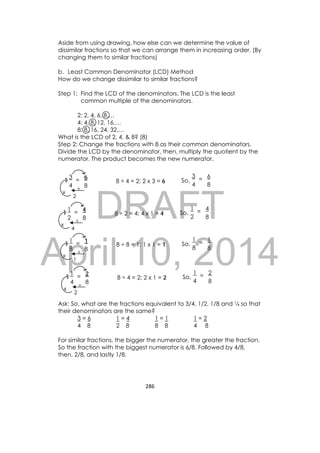 DRAFT
April 10, 2014
286 
 
Aside from using drawing, how else can we determine the value of
dissimilar fractions so that we can arrange them in increasing order. (By
changing them to similar fractions)
b. Least Common Denominator (LCD) Method
How do we change dissimilar to similar fractions?
Step 1: Find the LCD of the denominators. The LCD is the least
common multiple of the denominators.
2: 2, 4, 6, 8,…
4: 4, 8, 12, 16,…
8: 8, 16, 24, 32,…
What is the LCD of 2, 4, & 8? (8)
Step 2: Change the fractions with 8 as their common denominators.
Divide the LCD by the denominator, then, multiply the quotient by the
numerator. The product becomes the new numerator.
Ask: So, what are the fractions equivalent to 3/4, 1/2, 1/8 and ¼ so that
their denominators are the same?
3 = 6 1 = 4 1 = 1 1 = 2
4 8 2 8 8 8 4 8
For similar fractions, the bigger the numerator, the greater the fraction.
So the fraction with the biggest numerator is 6/8. Followed by 4/8,
then, 2/8, and lastly 1/8.
8 ÷ 4 = 2; 2 x 3 = 6=
3
4
6
8
x
÷
2
So, =
3
4
6
8
8 ÷ 2 = 4; 4 x 1 = 4=
1
2
4
8
x
÷
4
So, =
1
2
4
8
8 ÷ 8 = 1; 1 x 1 = 1=
1
8
1
8
x
÷
1
So, =
1
8
1
8
8 ÷ 4 = 2; 2 x 1 = 2=
1
4
2
8
x
÷
2
So, =
1
4
2
8
 