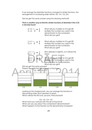 DRAFT
April 10, 2014
287 
 
If we arrange the dissimilar fractions changed to similar fractions, the
arrangement in increasing order will be 1/8, 1/4, 1/2, 3/4.
Did we get the same answer using the drawing method?
There is another way to find the similar fractions of dissimilar if the LCD
is already found.
3 x 2 = 6 What will you multiply to 4 to get 8?
4 x 2 8 8 Multiply the number you used in the
denominator to the numerator.
What did you get?
1 x 4 = 4 What will you multiply to 2 to get 8?
2 x 4 8 8 Multiply the number you used in the
denominator to the numerator.
What did you get?
1 x 1 = 1 I/8 is already in eighths, so it will be the
8 x 1 8 8 same.
1 x 2 = 2 What will you multiply to 4 to get 8?
4 x 2 8 8 Multiply the number you used in the
denominator to the numerator.
What did you get?
Did we get the same answer?
Present to pupils the following set of fractions.
1/5, 1/2, 1/4, 1/3
1/5 1/2 1/4 1/3
Looking at the shaded parts, we can arrange the fractions in
descending order (from greatest to least).
Which will be the first one, second, third and last?
1/2, 1/3, 1/4, 1/5
What have you noticed with the set of fractions?
What can you say about the numerators? denominators?
What happens to the fraction as the denominator increases?
 